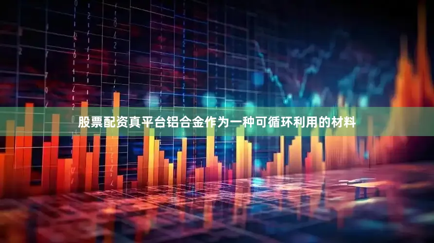 股票配资真平台铝合金作为一种可循环利用的材料