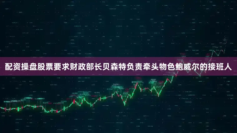 配资操盘股票要求财政部长贝森特负责牵头物色鲍威尔的接班人
