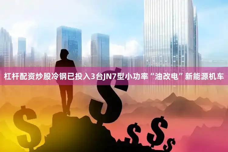 杠杆配资炒股冷钢已投入3台JN7型小功率“油改电”新能源机车
