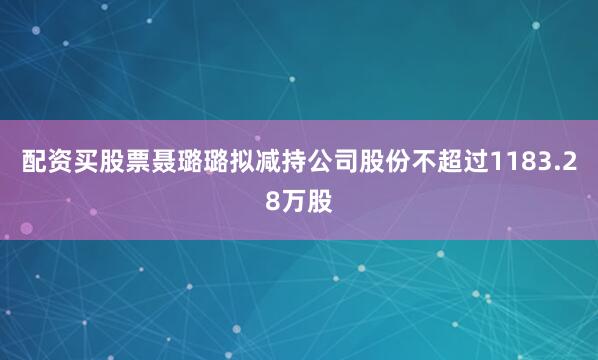 配资买股票聂璐璐拟减持公司股份不超过1183.28万股