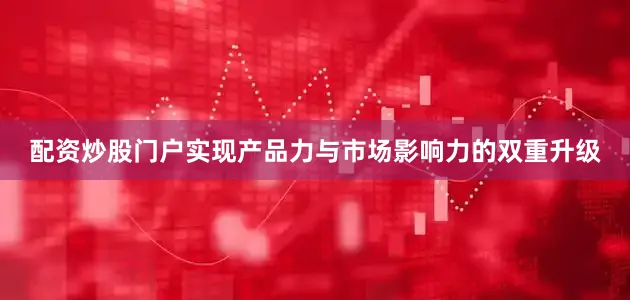 配资炒股门户实现产品力与市场影响力的双重升级